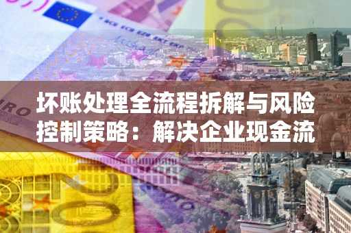 武汉坏账处理全流程拆解与风险控制策略：解决企业现金流顽疾的实战指南
