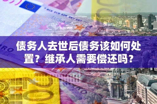 武汉债务人去世后债务该如何处置？继承人需要偿还吗？