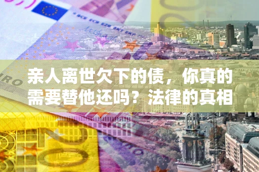 武汉亲人离世欠下的债，你真的需要替他还吗？法律的真相或许与你想的不一样